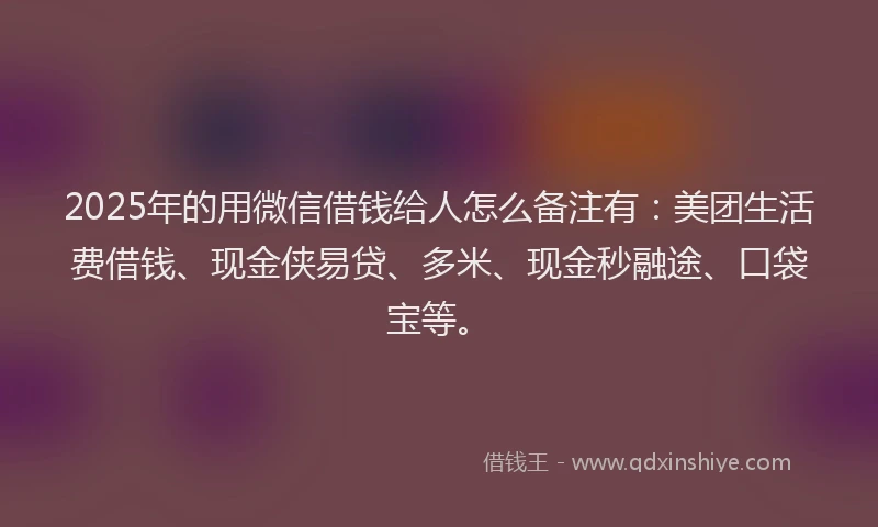 2025年的用微信借钱给人怎么备注有：美团生活费借钱、现金侠易贷、多米、现金秒融途、口袋宝等。