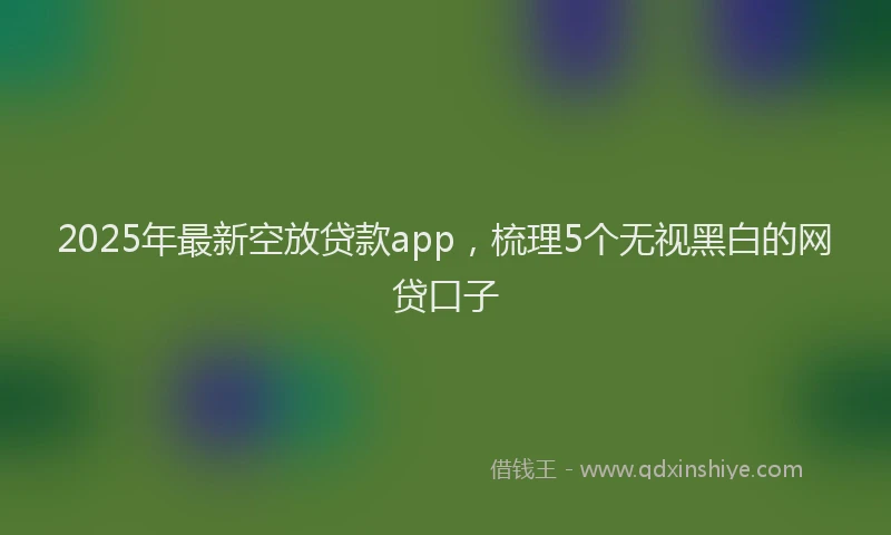 2025年最新空放贷款app，梳理5个无视黑白的网贷口子