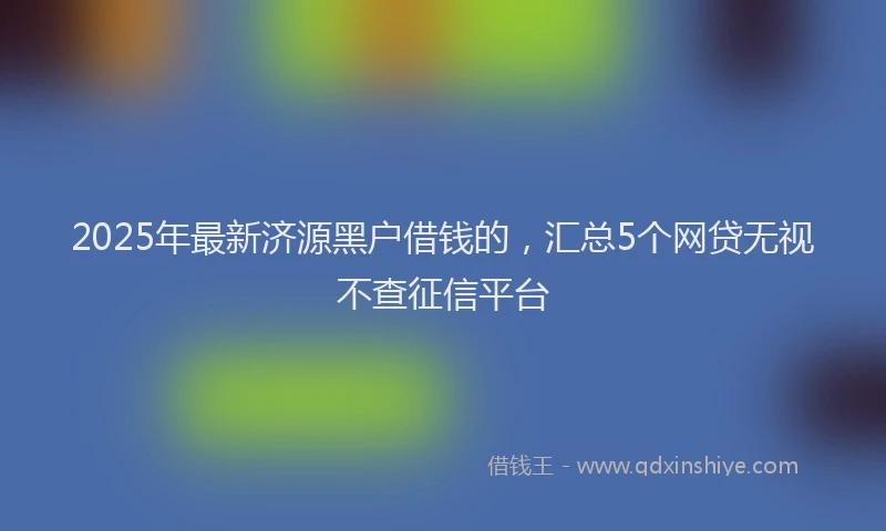 2025年最新济源黑户借钱的，汇总5个网贷无视不查征信平台