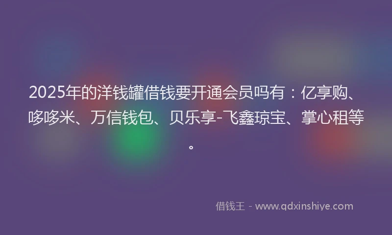 2025年的洋钱罐借钱要开通会员吗有：亿享购、哆哆米、万信钱包、贝乐享-飞鑫琼宝、掌心租等。