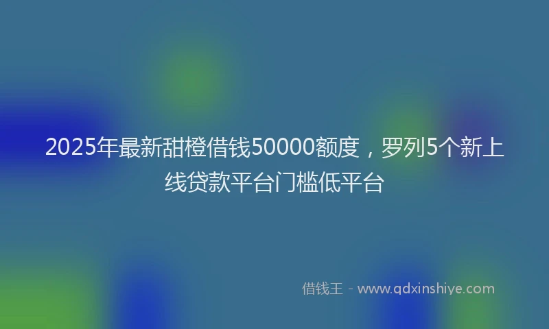 2025年最新甜橙借钱50000额度，罗列5个新上线贷款平台门槛低平台