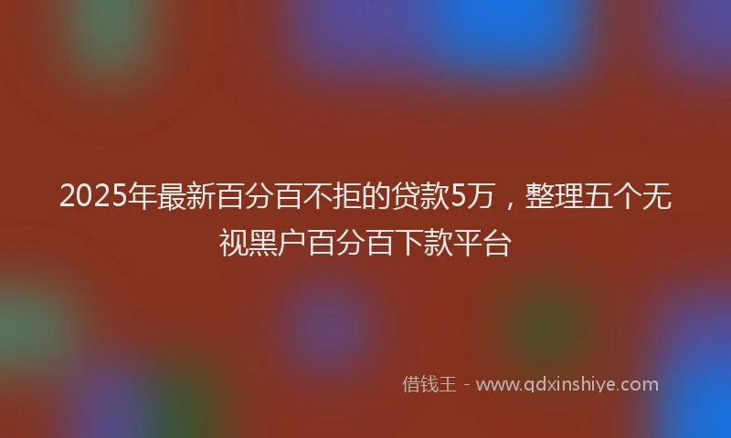 2025年最新百分百不拒的贷款5万，整理五个无视黑户百分百下款平台