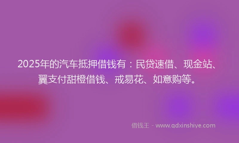 2025年的汽车抵押借钱有：民贷速借、现金站、翼支付甜橙借钱、戒易花、如意购等。