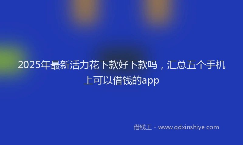 2025年最新活力花下款好下款吗，汇总五个手机上可以借钱的app