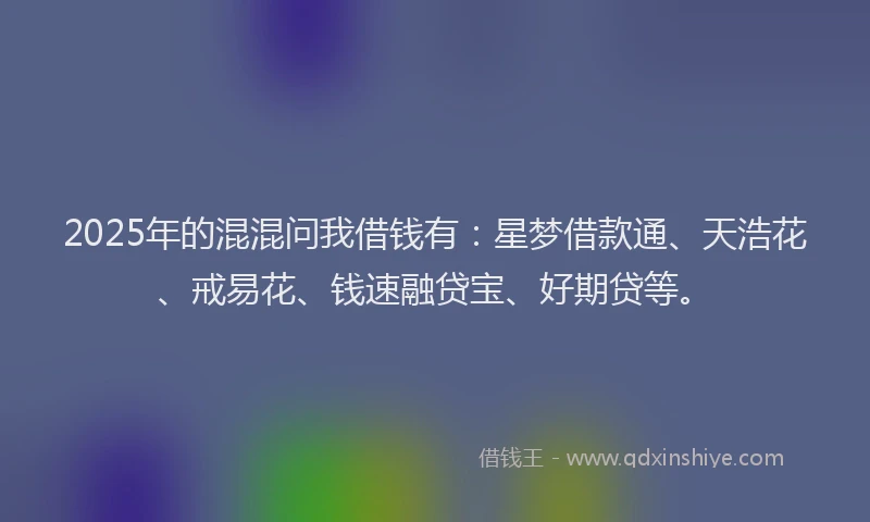 2025年的混混问我借钱有：星梦借款通、天浩花、戒易花、钱速融贷宝、好期贷等。