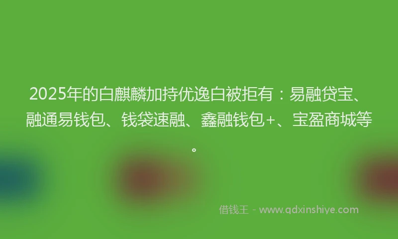 2025年的白麒麟加持优逸白被拒有：易融贷宝、融通易钱包、钱袋速融、鑫融钱包+、宝盈商城等。