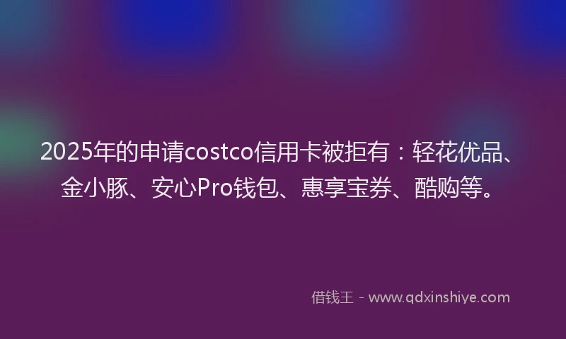 2025年的申请costco信用卡被拒有：轻花优品、金小豚、安心Pro钱包、惠享宝券、酷购等。