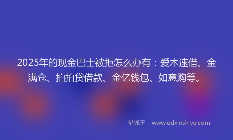 2025年的现金巴士被拒怎么办有：爱木速借、金满仓、拍拍贷借款、金亿钱包、如意购等。