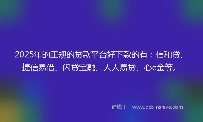 2025年的正规的贷款平台好下款的有：信和贷、捷信易借、闪贷宝融、人人易贷、心e金等。