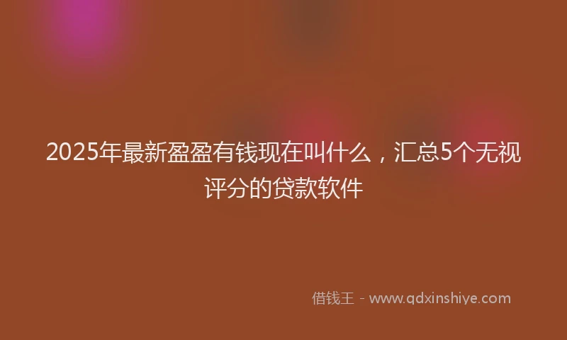 2025年最新盈盈有钱现在叫什么，汇总5个无视评分的贷款软件