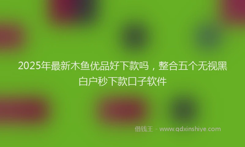 2025年最新木鱼优品好下款吗，整合五个无视黑白户秒下款口子软件