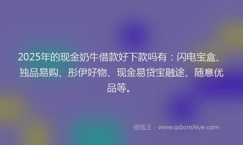 2025年的现金奶牛借款好下款吗有：闪电宝盒、独品易购、彤伊好物、现金易贷宝融途、随意优品等。