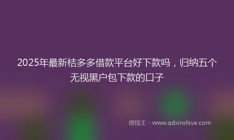 2025年最新桔多多借款平台好下款吗，归纳五个无视黑户包下款的口子
