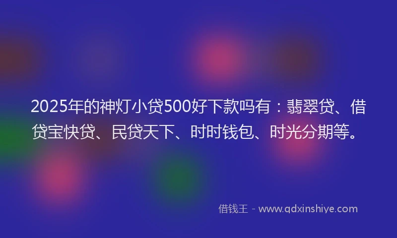 2025年的神灯小贷500好下款吗有：翡翠贷、借贷宝快贷、民贷天下、时时钱包、时光分期等。