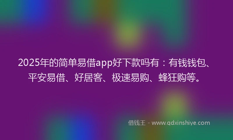2025年的简单易借app好下款吗有：有钱钱包、平安易借、好居客、极速易购、蜂狂购等。