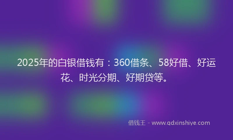 2025年的白银借钱有：360借条、58好借、好运花、时光分期、好期贷等。