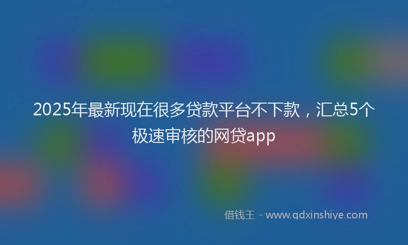 2025年最新现在很多贷款平台不下款，汇总5个极速审核的网贷app