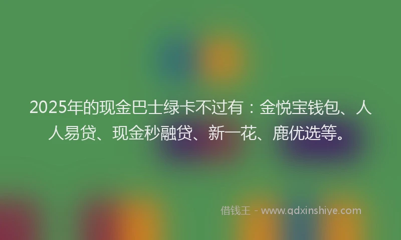 2025年的现金巴士绿卡不过有：金悦宝钱包、人人易贷、现金秒融贷、新一花、鹿优选等。