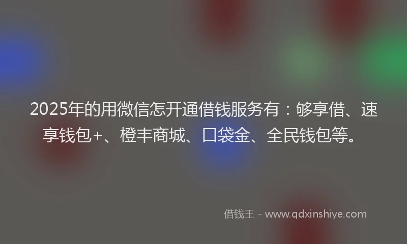 2025年的用微信怎开通借钱服务有：够享借、速享钱包+、橙丰商城、口袋金、全民钱包等。