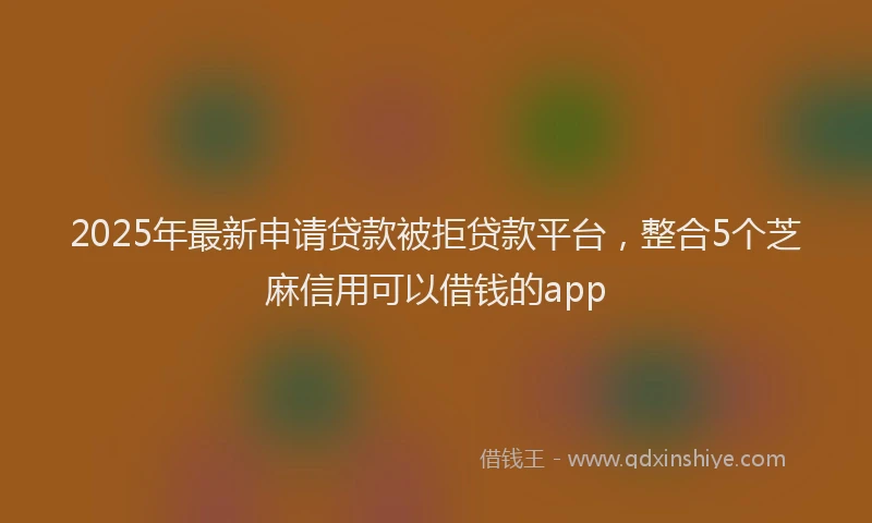 2025年最新申请贷款被拒贷款平台，整合5个芝麻信用可以借钱的app