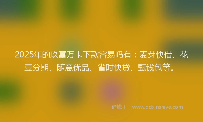 2025年的玖富万卡下款容易吗有：麦芽快借、花豆分期、随意优品、省时快贷、甄钱包等。