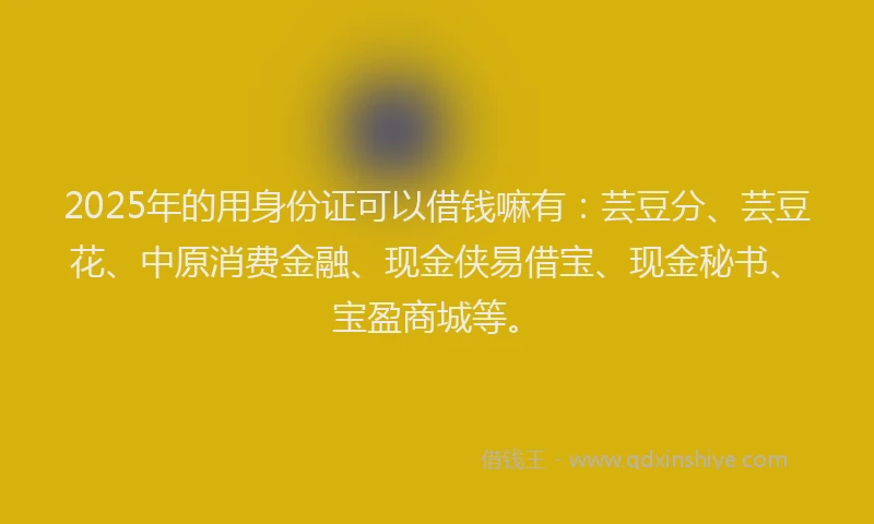 2025年的用身份证可以借钱嘛有：芸豆分、芸豆花、中原消费金融、现金侠易借宝、现金秘书、宝盈商城等。