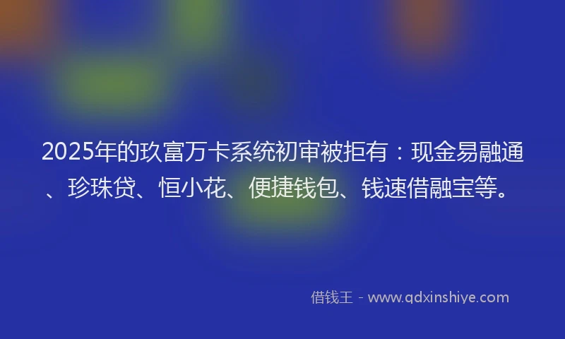 2025年的玖富万卡系统初审被拒有：现金易融通、珍珠贷、恒小花、便捷钱包、钱速借融宝等。