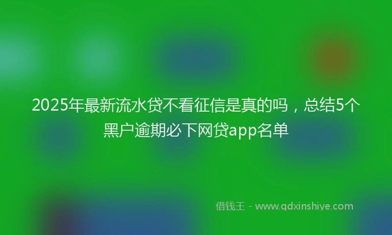 2025年最新流水贷不看征信是真的吗，总结5个黑户逾期必下网贷app名单