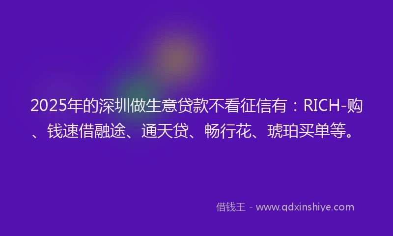 2025年的深圳做生意贷款不看征信有：RICH-购、钱速借融途、通天贷、畅行花、琥珀买单等。