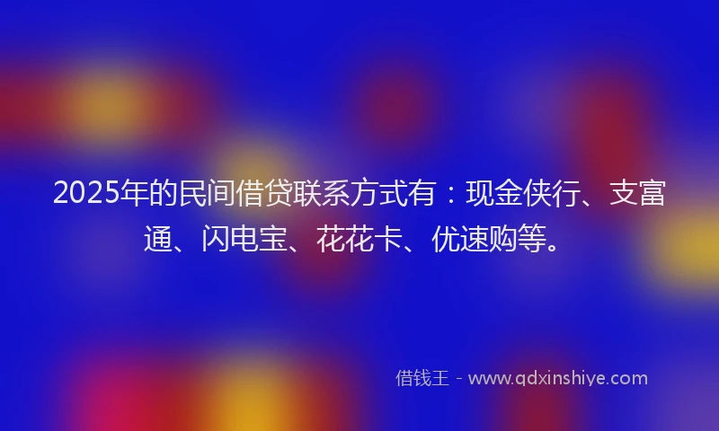 2025年的民间借贷联系方式有：现金侠行、支富通、闪电宝、花花卡、优速购等。