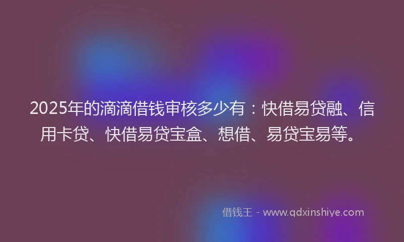 2025年的滴滴借钱审核多少有：快借易贷融、信用卡贷、快借易贷宝盒、想借、易贷宝易等。