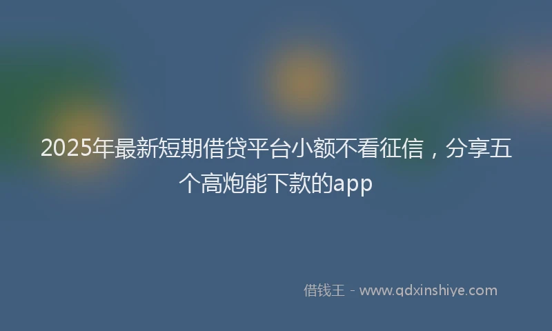 2025年最新短期借贷平台小额不看征信，分享五个高炮能下款的app
