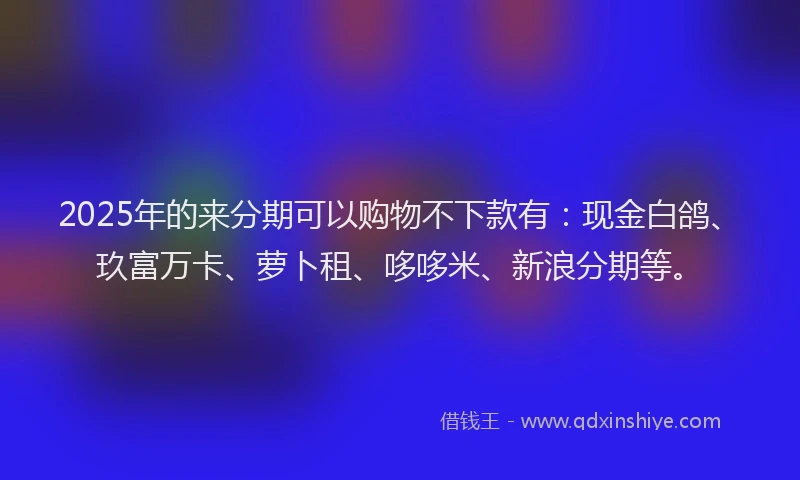 2025年的来分期可以购物不下款有：现金白鸽、玖富万卡、萝卜租、哆哆米、新浪分期等。
