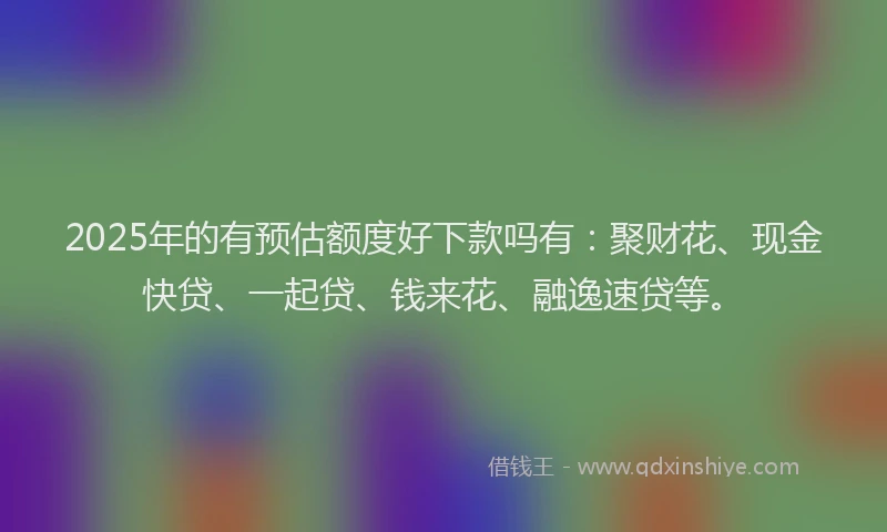2025年的有预估额度好下款吗有：聚财花、现金快贷、一起贷、钱来花、融逸速贷等。
