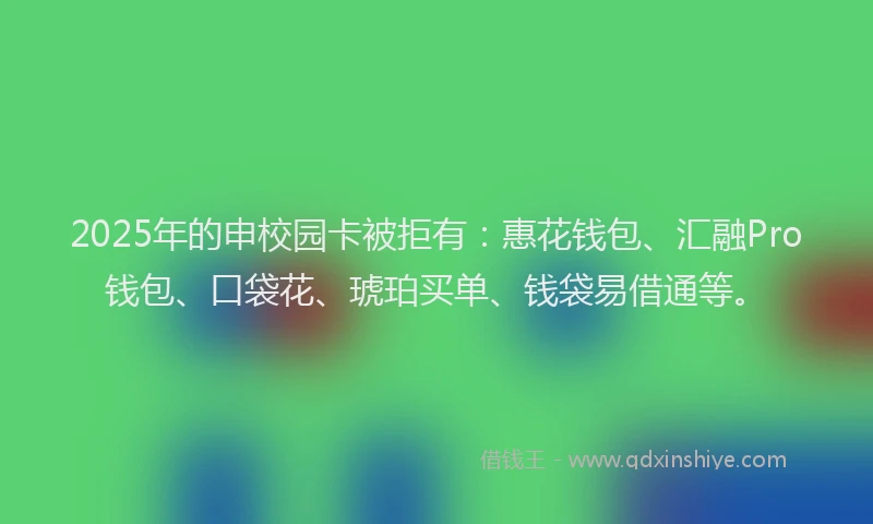 2025年的申校园卡被拒有：惠花钱包、汇融Pro钱包、口袋花、琥珀买单、钱袋易借通等。
