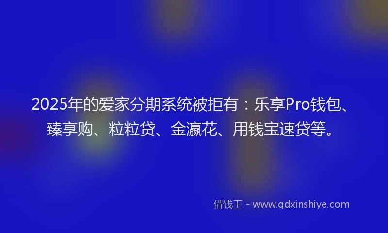2025年的爱家分期系统被拒有：乐享Pro钱包、臻享购、粒粒贷、金瀛花、用钱宝速贷等。
