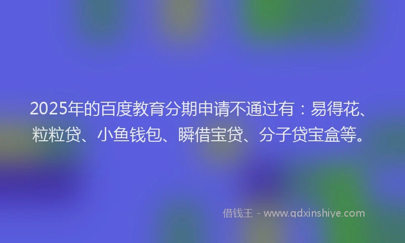 2025年的百度教育分期申请不通过有：易得花、粒粒贷、小鱼钱包、瞬借宝贷、分子贷宝盒等。