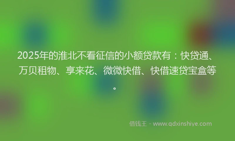 2025年的淮北不看征信的小额贷款有：快贷通、万贝租物、享来花、微微快借、快借速贷宝盒等。