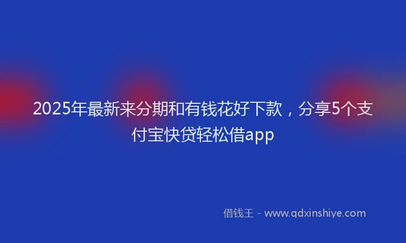 2025年最新来分期和有钱花好下款，分享5个支付宝快贷轻松借app
