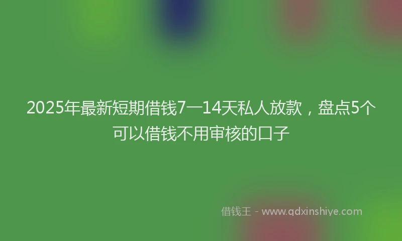 2025年最新短期借钱7一14天私人放款，盘点5个可以借钱不用审核的口子