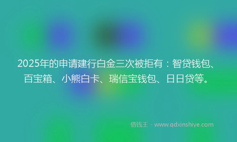 2025年的申请建行白金三次被拒有：智贷钱包、百宝箱、小熊白卡、瑞信宝钱包、日日贷等。