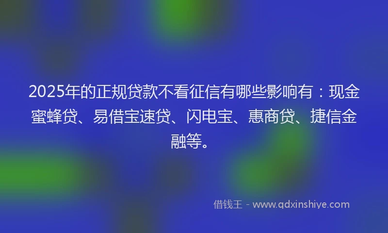 2025年的正规贷款不看征信有哪些影响有：现金蜜蜂贷、易借宝速贷、闪电宝、惠商贷、捷信金融等。