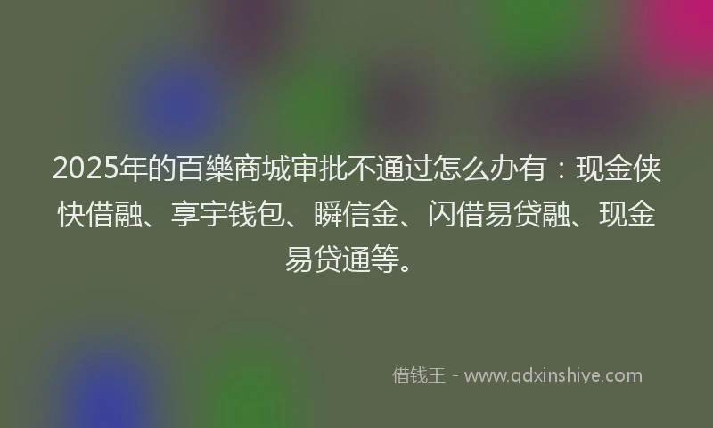 2025年的百樂商城审批不通过怎么办有：现金侠快借融、享宇钱包、瞬信金、闪借易贷融、现金易贷通等。