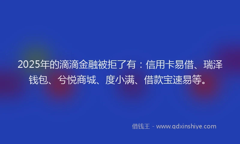 2025年的滴滴金融被拒了有：信用卡易借、瑞泽钱包、兮悦商城、度小满、借款宝速易等。