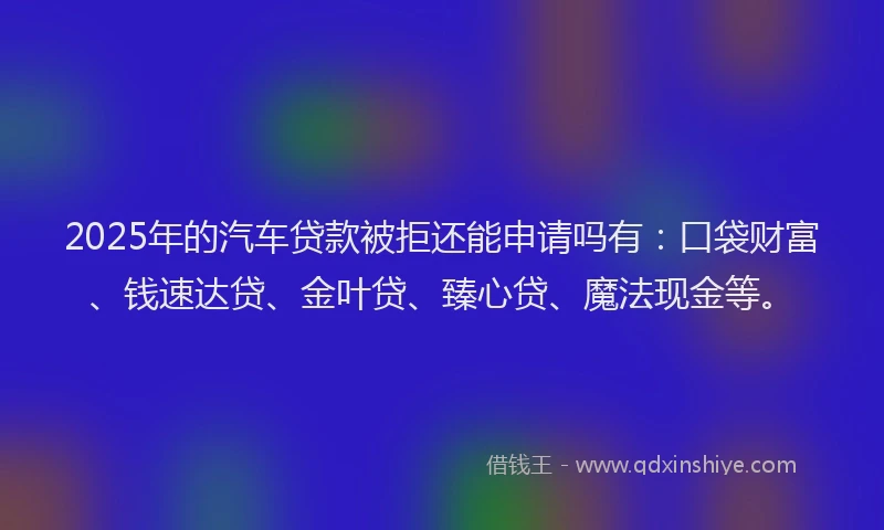 2025年的汽车贷款被拒还能申请吗有：口袋财富、钱速达贷、金叶贷、臻心贷、魔法现金等。