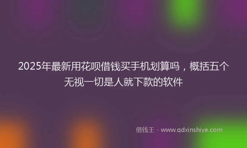 2025年最新用花呗借钱买手机划算吗，概括五个无视一切是人就下款的软件