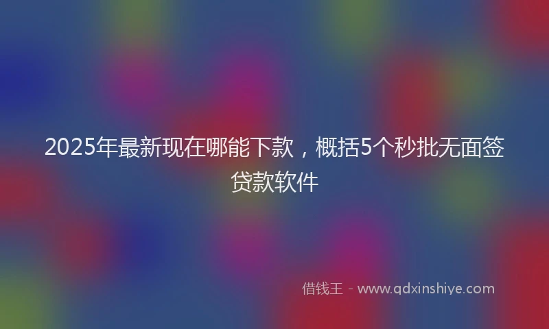 2025年最新现在哪能下款，概括5个秒批无面签贷款软件