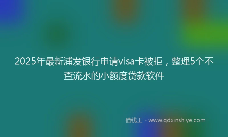2025年最新浦发银行申请visa卡被拒，整理5个不查流水的小额度贷款软件