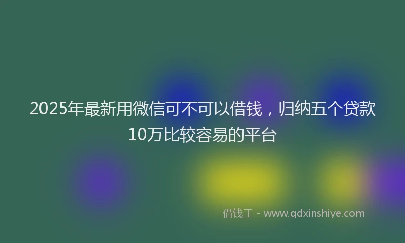 2025年最新用微信可不可以借钱，归纳五个贷款10万比较容易的平台