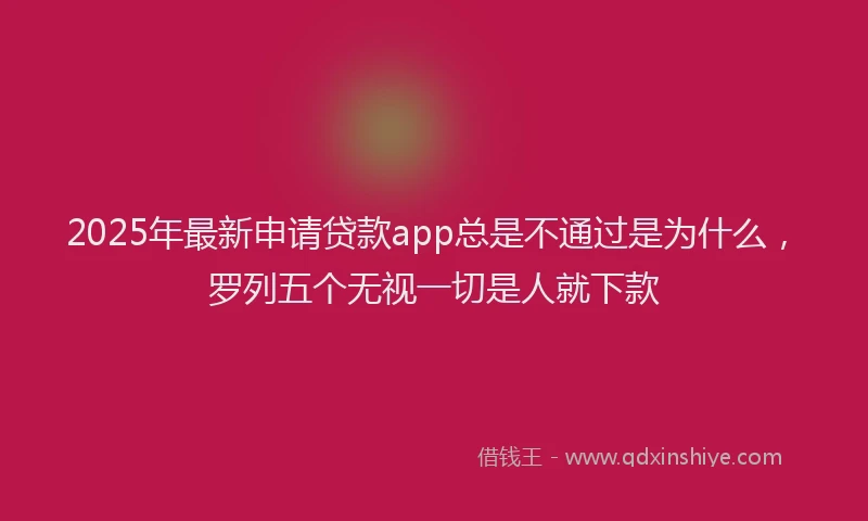 2025年最新申请贷款app总是不通过是为什么，罗列五个无视一切是人就下款